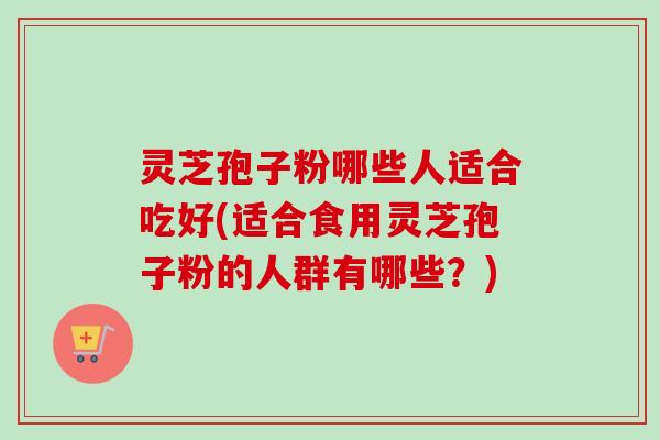 灵芝孢子粉哪些人适合吃好(适合食用灵芝孢子粉的人群有哪些？)