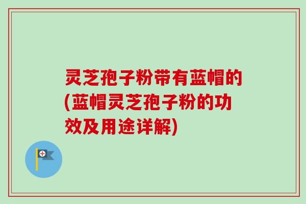 灵芝孢子粉带有蓝帽的(蓝帽灵芝孢子粉的功效及用途详解)