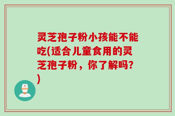 灵芝孢子粉小孩能不能吃(适合儿童食用的灵芝孢子粉,你了解吗?) 灵芝孢子粉小孩能不能吃(适合儿童食用的灵芝孢子粉,你了解吗?)