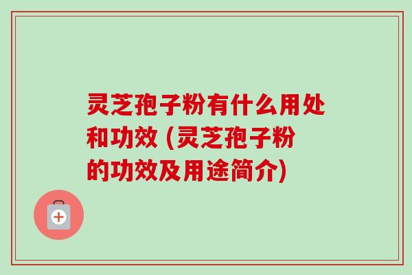 灵芝孢子粉有什么用处和功效 (灵芝孢子粉的功效及用途简介)
