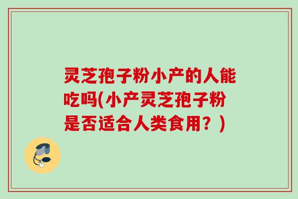 灵芝孢子粉小产的人能吃吗(小产灵芝孢子粉是否适合人类食用？)
