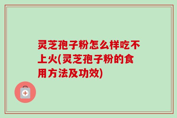灵芝孢子粉怎么样吃不上火(灵芝孢子粉的食用方法及功效)
