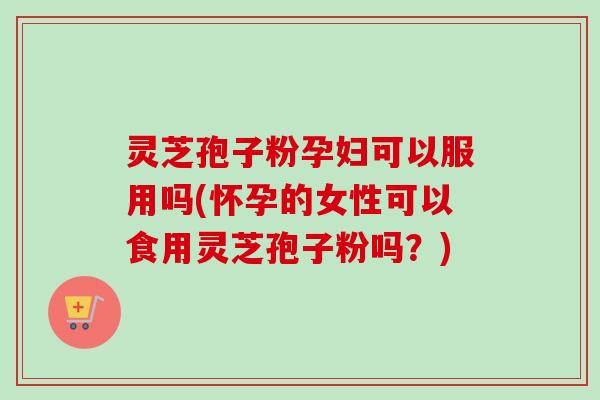 灵芝孢子粉孕妇可以服用吗(怀孕的女性可以食用灵芝孢子粉吗？)