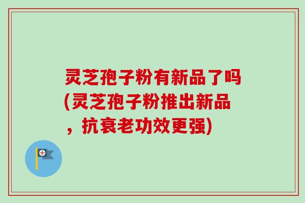 灵芝孢子粉有新品了吗(灵芝孢子粉推出新品，抗衰老功效更强)