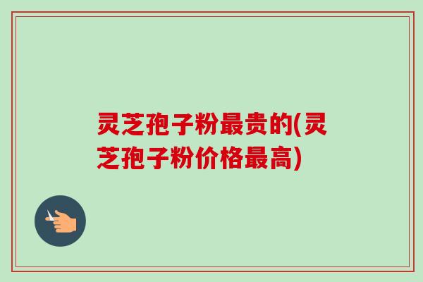灵芝孢子粉最贵的(灵芝孢子粉价格最高)