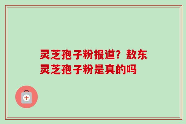 灵芝孢子粉报道?敖东灵芝孢子粉是真的吗 灵芝孢子粉报道?敖东灵芝孢子粉是真的吗