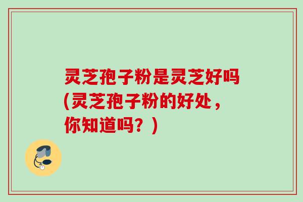 灵芝孢子粉是灵芝好吗(灵芝孢子粉的好处，你知道吗？)