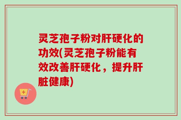 灵芝孢子粉对肝硬化的功效(灵芝孢子粉能有效改善肝硬化，提升肝脏健康)