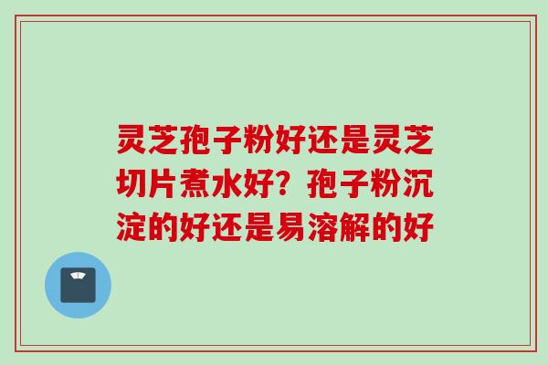 灵芝孢子粉好还是灵芝切片煮水好？孢子粉沉淀的好还是易溶解的好