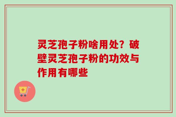 灵芝孢子粉啥用处？破壁灵芝孢子粉的功效与作用有哪些