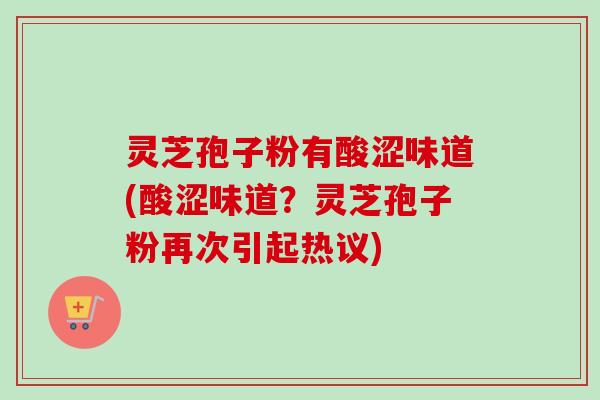 灵芝孢子粉有酸涩味道(酸涩味道？灵芝孢子粉再次引起热议)
