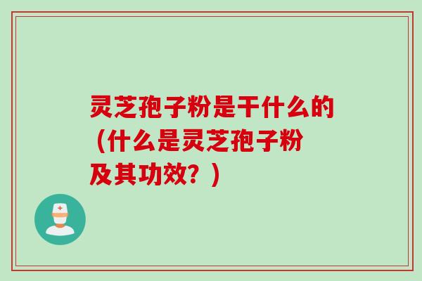 灵芝孢子粉是干什么的 (什么是灵芝孢子粉及其功效？)