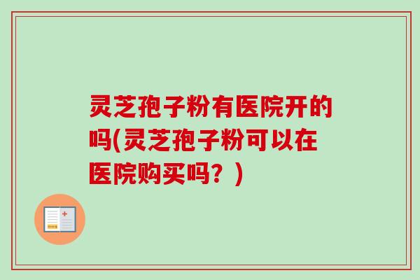 灵芝孢子粉有医院开的吗(灵芝孢子粉可以在医院购买吗？)