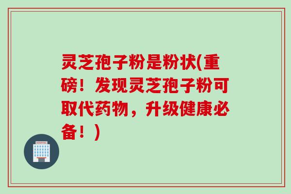灵芝孢子粉是粉状(重磅！发现灵芝孢子粉可取代药物，升级健康必备！)