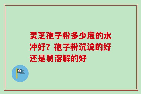 灵芝孢子粉多少度的水冲好？孢子粉沉淀的好还是易溶解的好