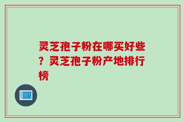 灵芝孢子粉在哪买好些?灵芝孢子粉产地排行榜 灵芝孢子粉在哪买好些?灵芝孢子粉产地排行榜