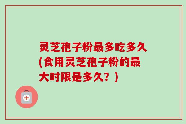 灵芝孢子粉最多吃多久(食用灵芝孢子粉的最大时限是多久？)