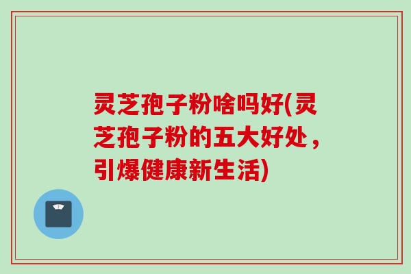 灵芝孢子粉啥吗好(灵芝孢子粉的五大好处，引爆健康新生活)