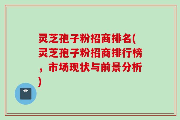 灵芝孢子粉招商排名(灵芝孢子粉招商排行榜，市场现状与前景分析)
