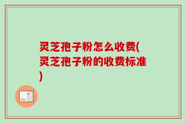 灵芝孢子粉怎么收费(灵芝孢子粉的收费标准)