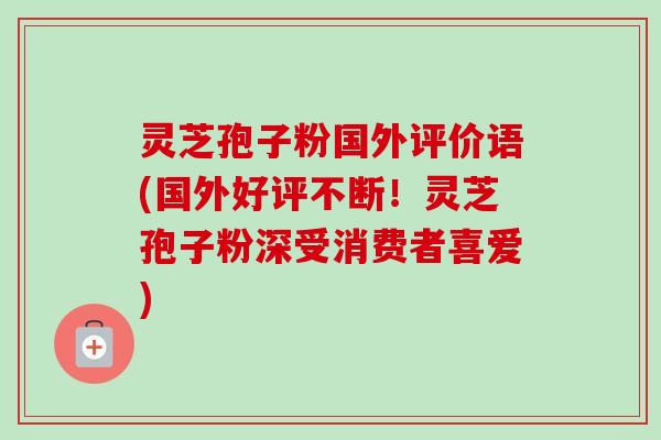 灵芝孢子粉国外评价语(国外好评不断！灵芝孢子粉深受消费者喜爱)