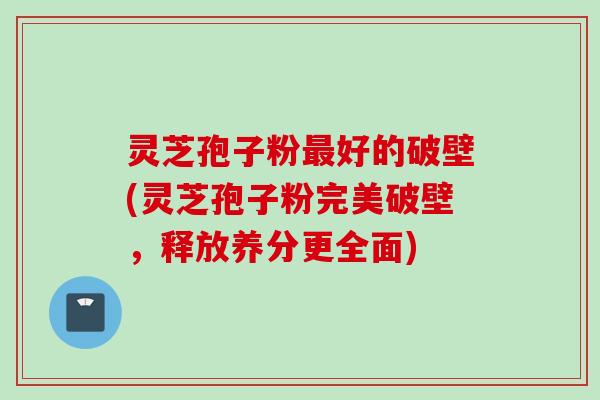 灵芝孢子粉最好的破壁(灵芝孢子粉完美破壁，释放养分更全面)
