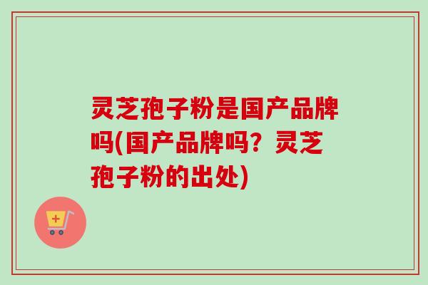 灵芝孢子粉是国产品牌吗(国产品牌吗？灵芝孢子粉的出处)