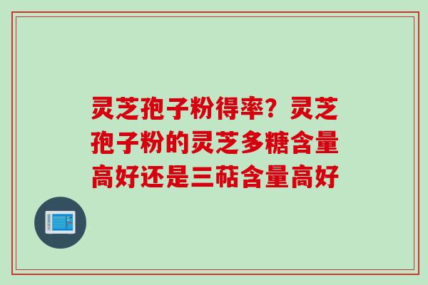 灵芝孢子粉得率?灵芝孢子粉的灵芝多糖含量高好还是三萜含量高好 灵芝孢子粉得率?灵芝孢子粉的灵芝多糖含量高好还是三萜含量高好