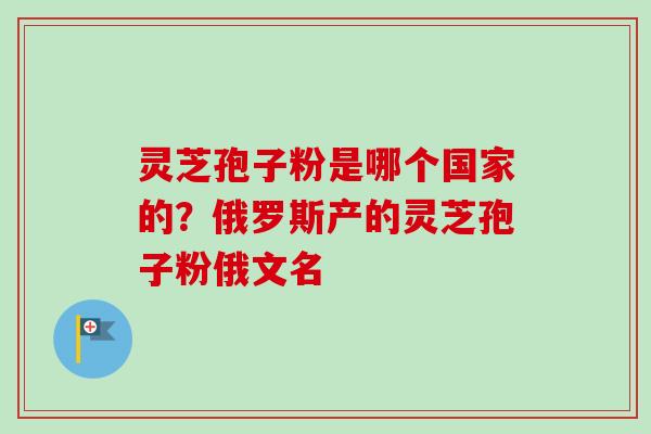 灵芝孢子粉是哪个国家的?俄罗斯产的灵芝孢子粉俄文名 灵芝孢子粉是哪个国家的?俄罗斯产的灵芝孢子粉俄文名