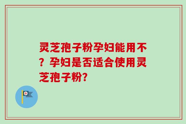 灵芝孢子粉孕妇能用不？孕妇是否适合使用灵芝孢子粉？