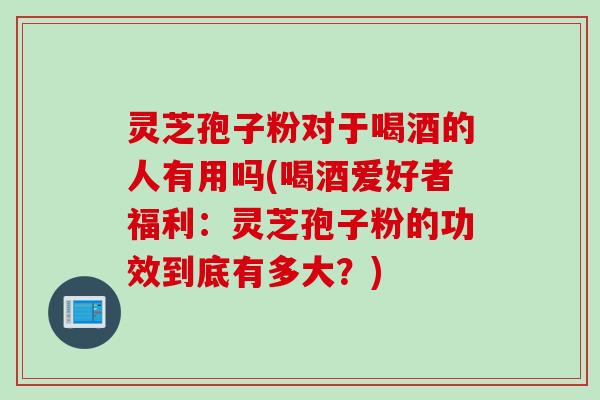 灵芝孢子粉对于喝酒的人有用吗(喝酒爱好者福利：灵芝孢子粉的功效到底有多大？)