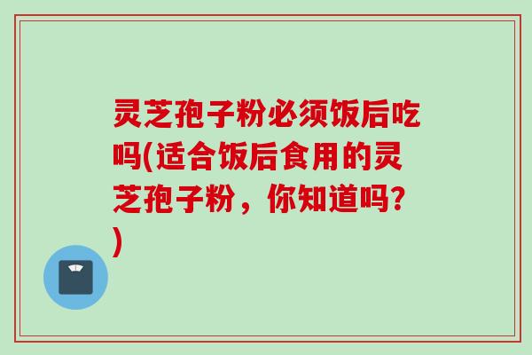 灵芝孢子粉必须饭后吃吗(适合饭后食用的灵芝孢子粉,你知道吗?) 灵芝孢子粉必须饭后吃吗(适合饭后食用的灵芝孢子粉,你知道吗?)