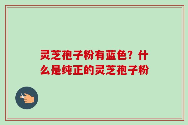 灵芝孢子粉有蓝色？什么是纯正的灵芝孢子粉