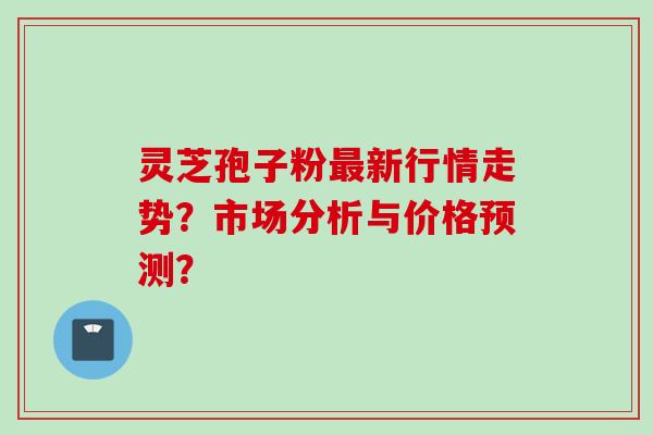灵芝孢子粉最新行情走势？市场分析与价格预测？