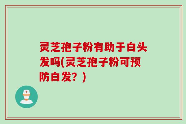 灵芝孢子粉有助于白头发吗(灵芝孢子粉可白发?) 灵芝孢子粉有助于白头发吗(灵芝孢子粉可白发?)