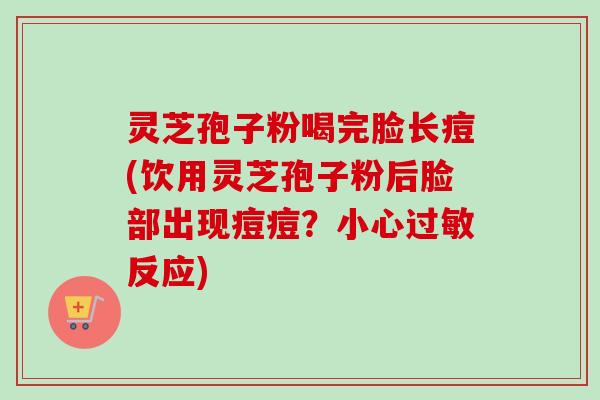 灵芝孢子粉喝完脸长痘(饮用灵芝孢子粉后脸部出现痘痘？小心过敏反应)