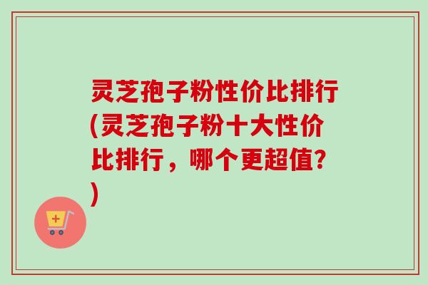 灵芝孢子粉性价比排行(灵芝孢子粉十大性价比排行，哪个更超值？)