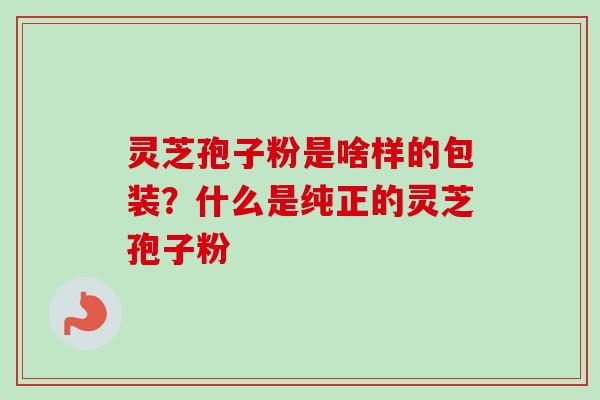 灵芝孢子粉是啥样的包装？什么是纯正的灵芝孢子粉