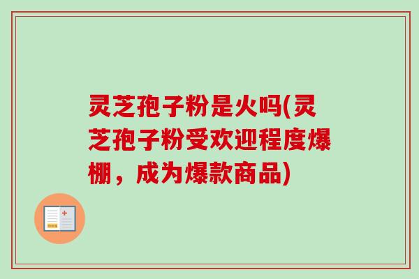 灵芝孢子粉是火吗(灵芝孢子粉受欢迎程度爆棚,成为爆款商品) 灵芝孢子粉是火吗(灵芝孢子粉受欢迎程度爆棚,成为爆款商品)