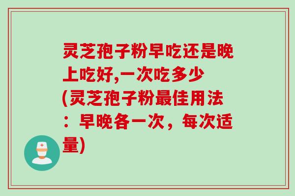 灵芝孢子粉早吃还是晚上吃好,一次吃多少 (灵芝孢子粉最佳用法：早晚各一次，每次适量)