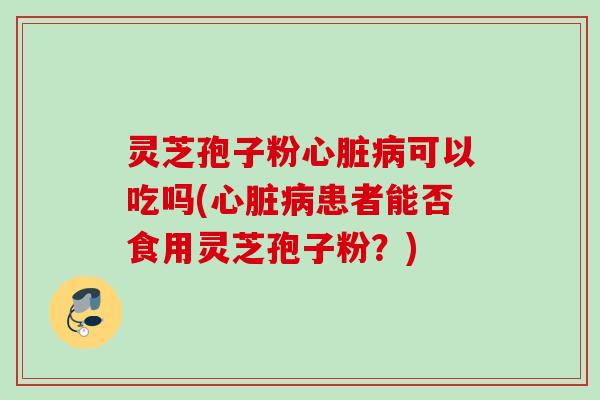灵芝孢子粉心脏病可以吃吗(心脏病患者能否食用灵芝孢子粉？)