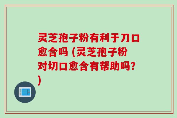 灵芝孢子粉有利于刀口愈合吗 (灵芝孢子粉对切口愈合有帮助吗？)