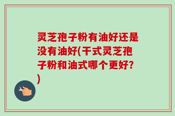 灵芝孢子粉有油好还是没有油好(干式灵芝孢子粉和油式哪个更好？)