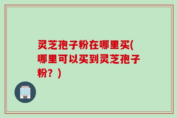 灵芝孢子粉在哪里买(哪里可以买到灵芝孢子粉？)