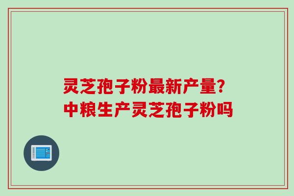 灵芝孢子粉最新产量？中粮生产灵芝孢子粉吗
