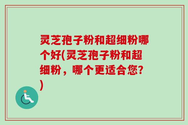 灵芝孢子粉和超细粉哪个好(灵芝孢子粉和超细粉，哪个更适合您？)