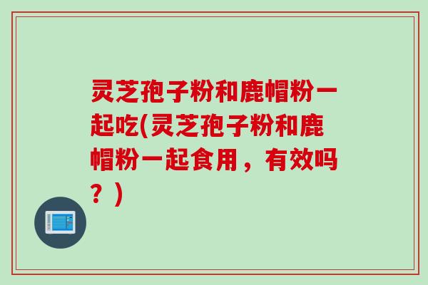 灵芝孢子粉和鹿帽粉一起吃(灵芝孢子粉和鹿帽粉一起食用,有效吗?) 灵芝孢子粉和鹿帽粉一起吃(灵芝孢子粉和鹿帽粉一起食用,有效吗?)