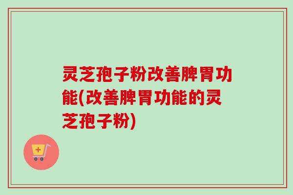 灵芝孢子粉改善脾胃功能(改善脾胃功能的灵芝孢子粉)