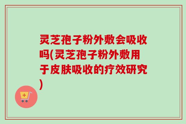 灵芝孢子粉外敷会吸收吗(灵芝孢子粉外敷用于皮肤吸收的疗效研究)