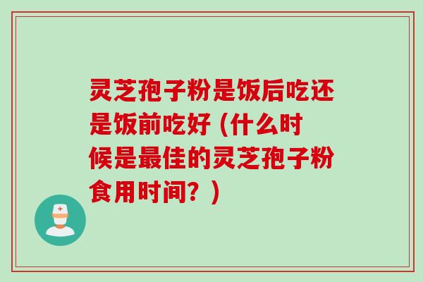灵芝孢子粉是饭后吃还是饭前吃好 (什么时候是最佳的灵芝孢子粉食用时间？)